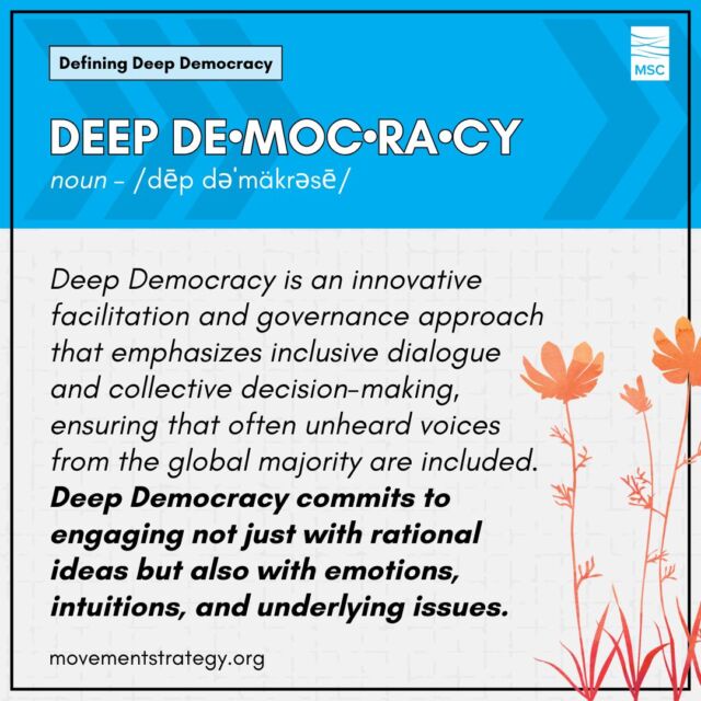 These days, at least here at MSC, we’ve been talking a lot about Deep Democracy. So, what exactly is it?

Deep Democracy is an innovative facilitation and governance approach that emphasizes inclusive dialogue and collective decision-making, ensuring that often unheard voices from the global majority are included. Deep Democracy incorporates emotional intelligence into decision-making and conflict resolution, fostering a culture of deep listening and shared wisdom within communities and groups. This method transcends individual interests, focusing on the holistic wellbeing of the group and aiming for decisions that gain unanimous support. It is democratic in its core principle that every participant's voice is crucial, advocating for a balance between majority and minority perspectives. The deep aspect of Deep Democracy lies in its commitment to engaging not just with rational ideas but also with emotions, intuitions, and underlying issues, bringing a level of authenticity and depth to conversations that lead to more meaningful and resonant outcomes.

Learn more about Deep Democracy and other terms in MSC's Glossary of Terms: https://movementstrategy.org/glossary/