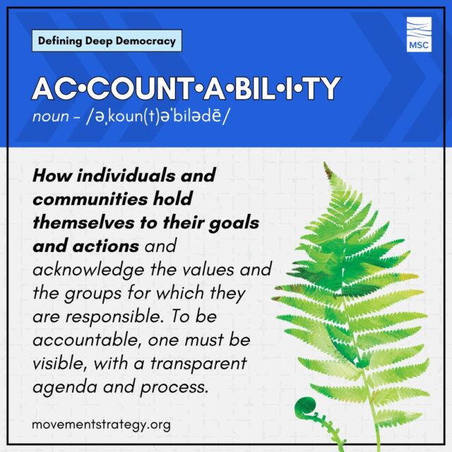 A person being accountable for their goals and actions is integral to practicing Deep Democracy on an individual level; so, what does that mean?

Accountability is how individuals and communities hold themselves to their goals and actions and acknowledge the values and the groups for which they are responsible. To be accountable, one must be visible, with a transparent agenda and process.

Learn more about Deep Democracy and other terms, like accountability, in MSC's Glossary of Terms: https://movementstrategy.org/glossary/