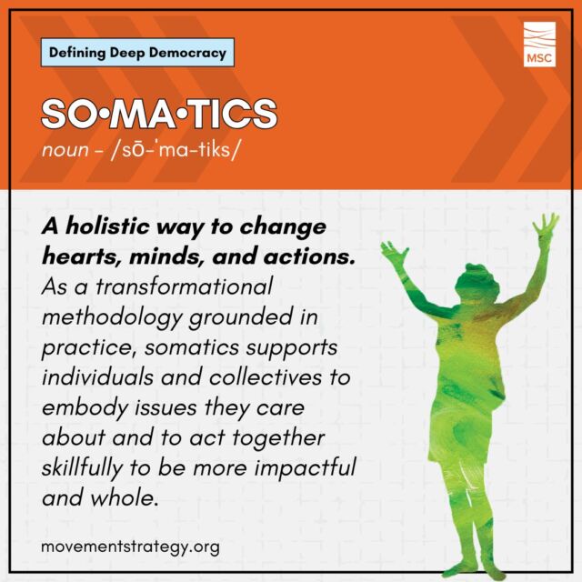 Somatics and Deep Democracy go hand in hand: both come from a place of deep presence and participation with one's self and community.

Somatics is a holistic way to change hearts, minds, and actions. As a transformational methodology grounded in practice, somatics supports individuals and collectives to embody issues they care about and to act together skillfully to be more impactful and whole. Somatics works through the body and engages thinking, emotions, relationships, vision, and actions through shared visions and values.

Learn more about Deep Democracy and other terms, like somatics, in MSC's Glossary of Terms: https://movementstrategy.org/glossary/