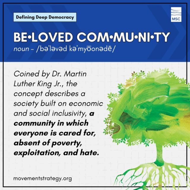 Deep Democracy and Beloved Community aren't too different after all, and we here at MSC believe you can't have one without the other.

Deep Democracy calls for the inclusion of often unheard voices from the global majority and the participation of one's whole self while Beloved Community describes a community in which everyone is cared for, absent of poverty, exploitation, and hate.

Learn more about Deep Democracy and other terms, like Beloved Community, in MSC's Glossary of Terms: https://movementstrategy.org/glossary/